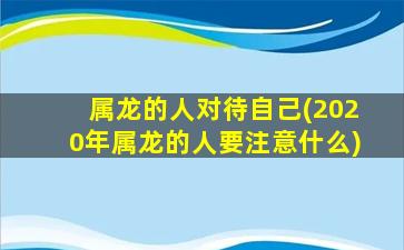 属龙的人对待自己(2020年属龙的人要注意什么)