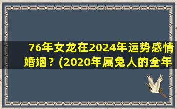 76年女龙在2024年运势感情婚姻？(2020年属兔人的全年运势)