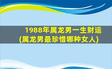 1988年属龙男一生财运(属龙男最珍惜哪种女人)