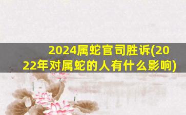 2024属蛇官司胜诉(2022年对属蛇的人有什么影响)