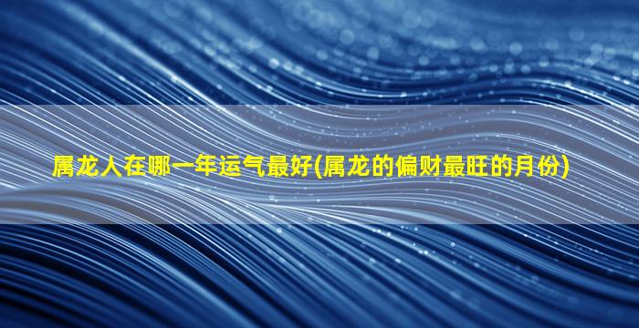 属龙人在哪一年运气最好(属龙的偏财最旺的月份)