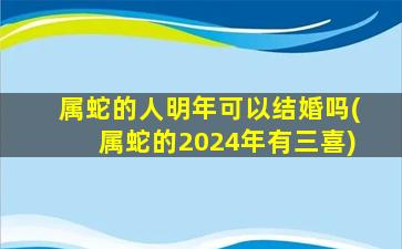 属蛇的人明年可以结婚吗(属蛇的2024年有三喜)