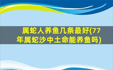 属蛇人养鱼几条最好(77年属蛇沙中土命能养鱼吗)