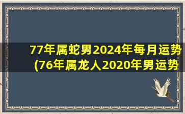 77年属蛇男2024年每月运势(76年属龙人2020年男运势)