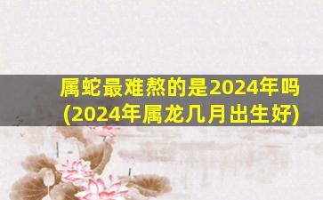 属蛇最难熬的是2024年吗(2024年属龙几月出生好)