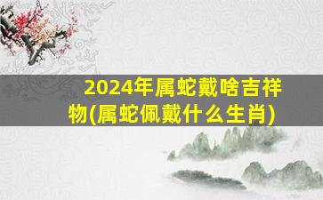 2024年属蛇戴啥吉祥物(属蛇