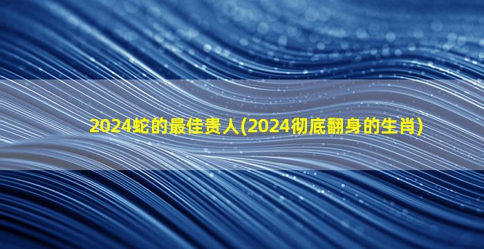 2024蛇的最佳贵人(2024彻底