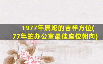 1977年属蛇的吉祥方位(77年蛇办公室最佳座位朝向)