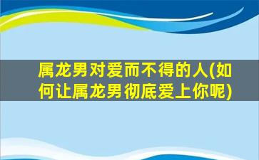 属龙男对爱而不得的人(如何让属龙男彻底爱上你呢)