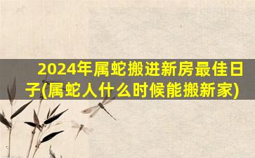 2024年属蛇搬进新房最佳日