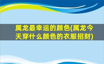 属龙最幸运的颜色(属龙今天穿什么颜色的衣服招财)