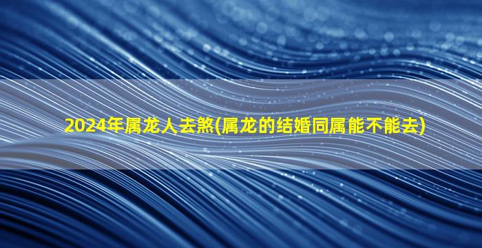 2024年属龙人去煞(属龙的结婚同属能不能去)