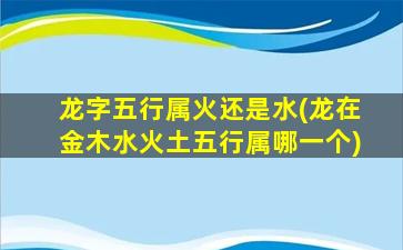 龙字五行属火还是水(龙在金木水火土五行属哪一个)