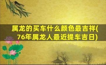 属龙的买车什么颜色最吉祥(76年属龙人最近提车吉日)