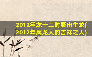 2012年龙十二时辰出生龙(2012年属龙人的吉祥之人)