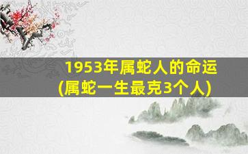 1953年属蛇人的命运(属蛇一生最克3个人)