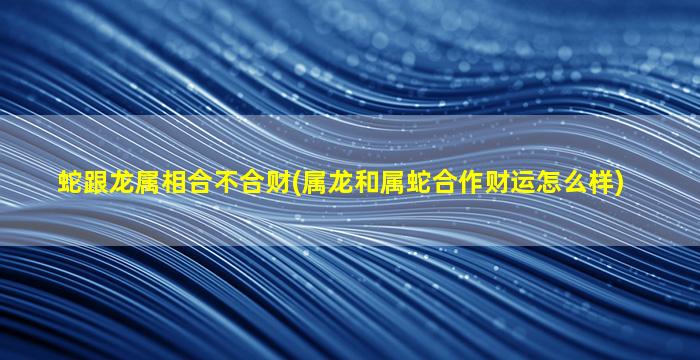 蛇跟龙属相合不合财(属龙