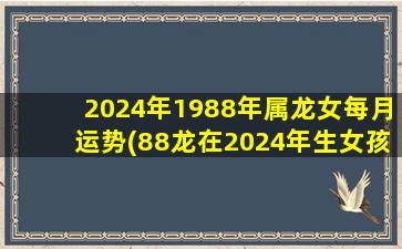 2024年1988年属龙女每月运势(88龙在2024年生女孩月份)