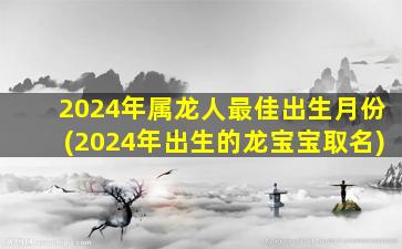 2024年属龙人最佳出生月份(2024年出生的龙宝宝取名)