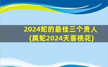 2024蛇的最佳三个贵人(属蛇2024天喜桃花)