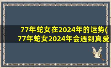 77年蛇女在2024年的运势(77年蛇女2024年会遇到真爱吗)