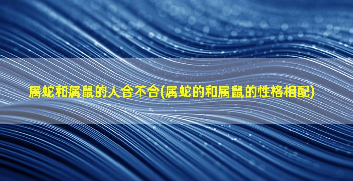 属蛇和属鼠的人合不合(属蛇的和属鼠的性格相配)