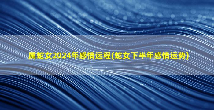 属蛇女2024年感情运程(蛇女下半年感情运势)