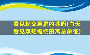 看见蛇交缠是凶兆吗(白天看见双蛇缠绕的寓意象征)