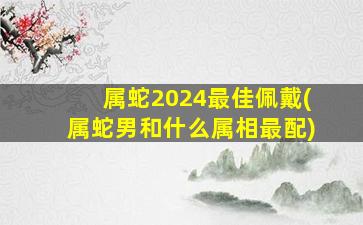 属蛇2024最佳佩戴(属蛇男和什么属相最配)