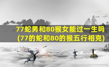 77蛇男和80猴女能过一生吗(77的蛇和80的猴五行相克)