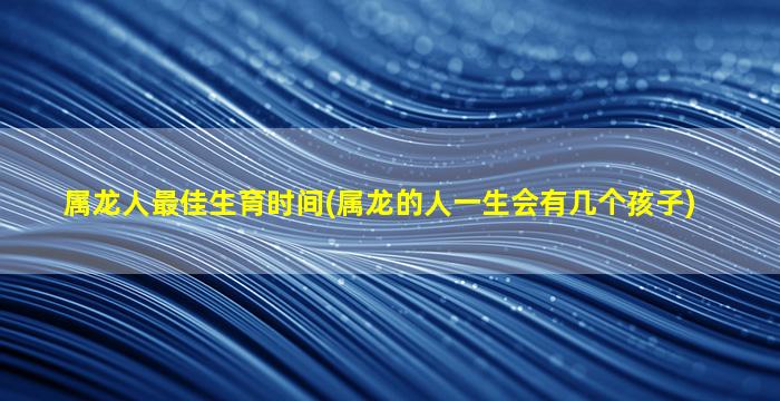 属龙人最佳生育时间(属龙的人一生会有几个孩子)