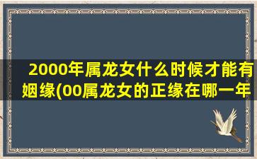 2000年属龙女什么时候才能有姻缘(00属龙女的正缘在哪一年)