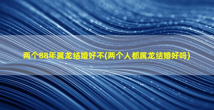 两个88年属龙结婚好不(两个人都属龙结婚好吗)