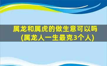 属龙和属虎的做生意可以吗(属龙人一生最克3个人)