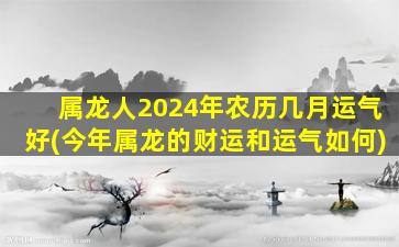 属龙人2024年农历几月运气好(今年属龙的财运和运气如何)