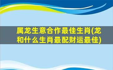 属龙生意合作最佳生肖(龙和什么生肖最配财运最佳)