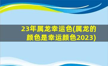 23年属龙幸运色(属龙的颜色是幸运颜色2023)