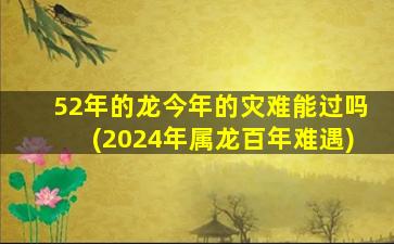 52年的龙今年的灾难能过吗(2024年属龙百年难遇)