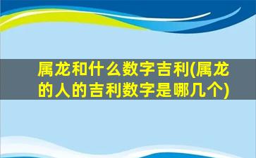 属龙和什么数字吉利(属龙的人的吉利数字是哪几个)