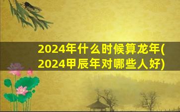 2024年什么时候算龙年(2024甲辰年对哪些人好)