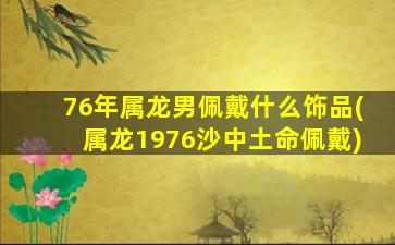 76年属龙男佩戴什么饰品(属龙1976沙中土命佩戴)