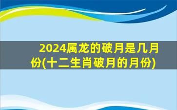 2024属龙的破月是几月份(十二生肖破月的月份)