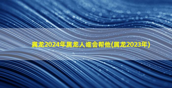 属龙2024年属龙人谁会帮他(属龙2023年)