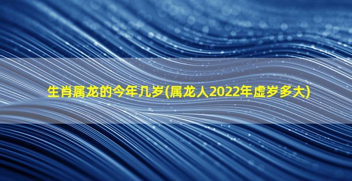 生肖属龙的今年几岁(属龙人2022年虚岁多大)