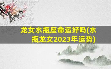 龙女水瓶座命运好吗(水瓶龙女2023年运势)