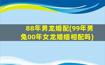 88年男龙婚配(99年男兔00年女龙婚姻相配吗)