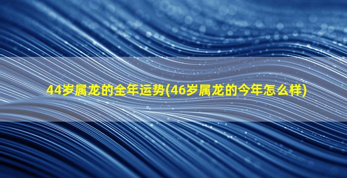 <strong>44岁属龙的全年运势(46岁</strong>