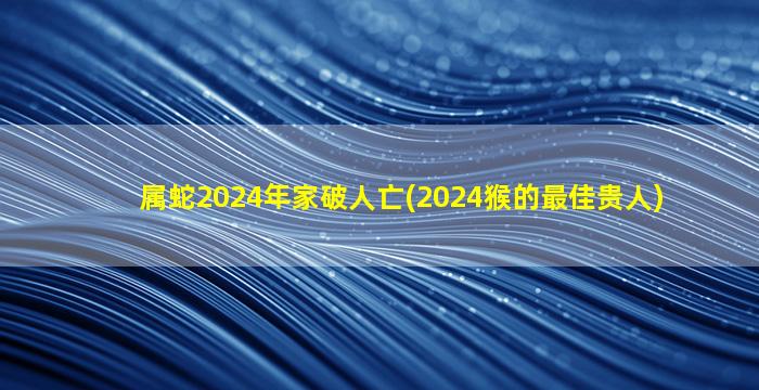 属蛇2024年家破人亡(2024猴的最佳贵人)