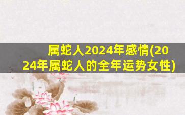 属蛇人2024年感情(2024年属蛇人的全年运势女性)