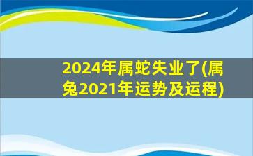 2024年属蛇失业了(属兔2021年运势及运程)